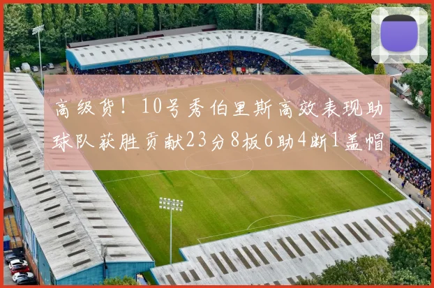 高级货！10号秀伯里斯高效表现助球队获胜贡献23分8板6助4断1盖帽