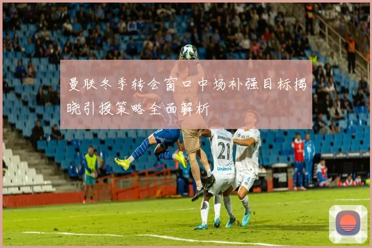 曼联冬季转会窗口中场补强目标揭晓引援策略全面解析