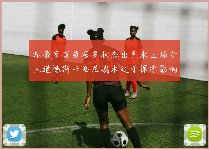 孔蒂直言劳塔罗状态出色未上场令人遗憾斯卡洛尼战术过于保守影响计划