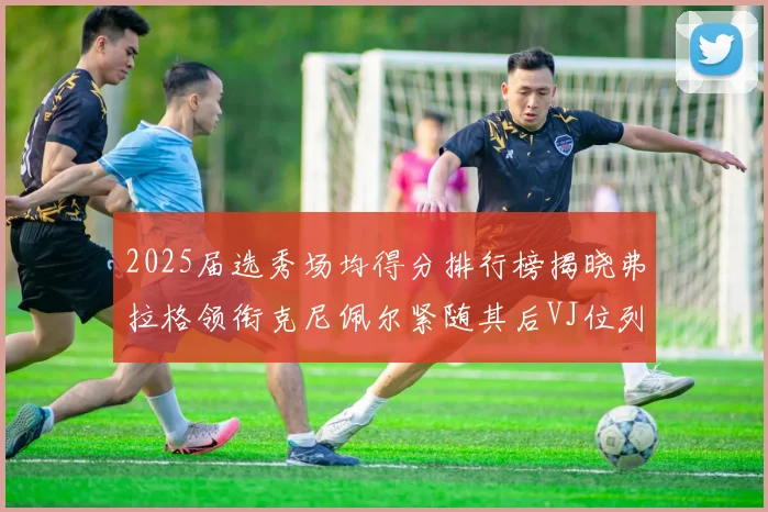 2025届选秀场均得分排行榜揭晓弗拉格领衔克尼佩尔紧随其后VJ位列第三贝利名列第五