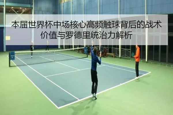 本届世界杯中场核心高频触球背后的战术价值与罗德里统治力解析