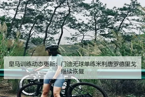 皇马训练动态更新：门迪无球单练米利唐罗德里戈继续恢复