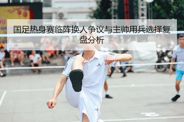 国足热身赛临阵换人争议与主帅用兵选择复盘分析