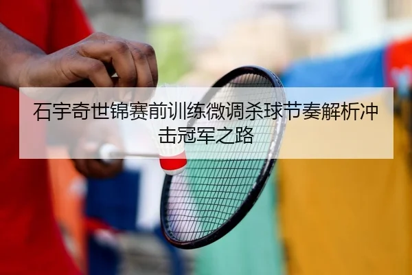 石宇奇世锦赛前训练微调杀球节奏解析冲击冠军之路